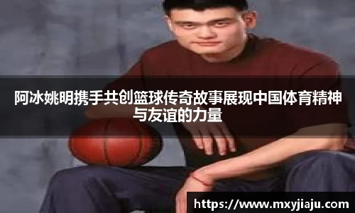 阿冰姚明携手共创篮球传奇故事展现中国体育精神与友谊的力量