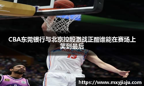 CBA东莞银行与北京控股激战正酣谁能在赛场上笑到最后